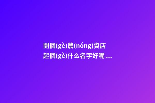 開個(gè)農(nóng)資店起個(gè)什么名字好呢 農(nóng)業(yè)物資商品聚財(cái)名,起名之家-第1張-店鋪起名-玄機(jī)派